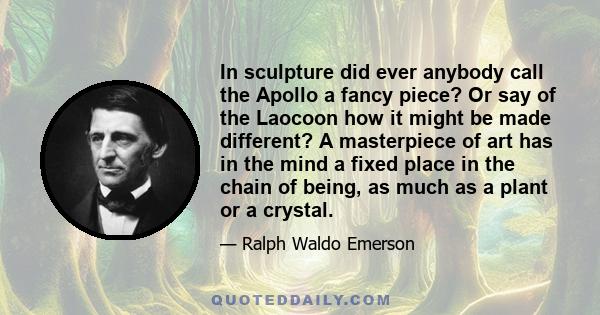 In sculpture did ever anybody call the Apollo a fancy piece? Or say of the Laocoon how it might be made different? A masterpiece of art has in the mind a fixed place in the chain of being, as much as a plant or a