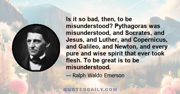 Is it so bad, then, to be misunderstood? Pythagoras was misunderstood, and Socrates, and Jesus, and Luther, and Copernicus, and Galileo, and Newton, and every pure and wise spirit that ever took flesh. To be great is to 