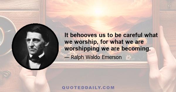 It behooves us to be careful what we worship, for what we are worshipping we are becoming.