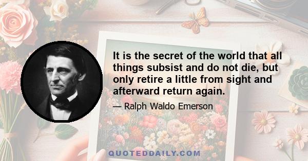 It is the secret of the world that all things subsist and do not die, but only retire a little from sight and afterward return again.