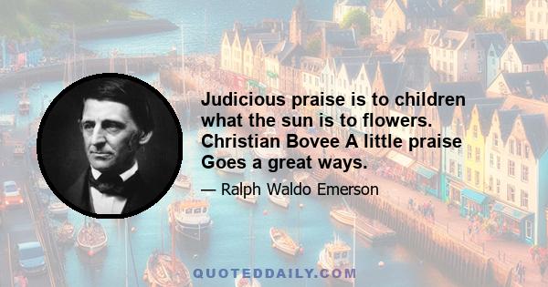 Judicious praise is to children what the sun is to flowers. Christian Bovee A little praise Goes a great ways.