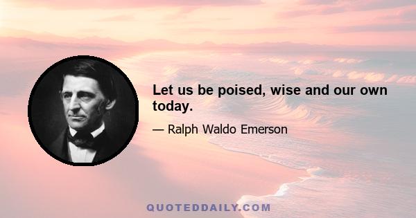 Let us be poised, wise and our own today.