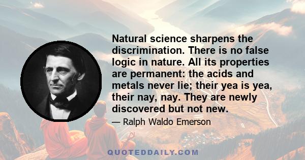 Natural science sharpens the discrimination. There is no false logic in nature. All its properties are permanent: the acids and metals never lie; their yea is yea, their nay, nay. They are newly discovered but not new.