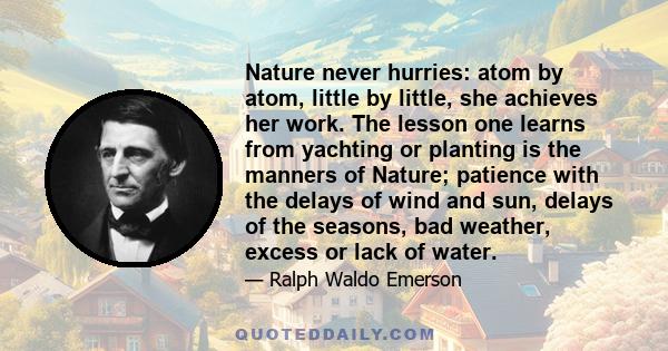 Nature never hurries: atom by atom, little by little, she achieves her work. The lesson one learns from yachting or planting is the manners of Nature; patience with the delays of wind and sun, delays of the seasons, bad 