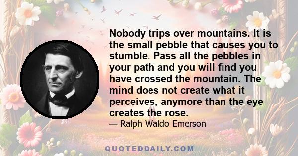 Nobody trips over mountains. It is the small pebble that causes you to stumble. Pass all the pebbles in your path and you will find you have crossed the mountain. The mind does not create what it perceives, anymore than 