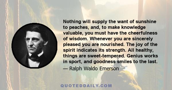 Nothing will supply the want of sunshine to peaches, and, to make knowledge valuable, you must have the cheerfulness of wisdom. Whenever you are sincerely pleased you are nourished. The joy of the spirit indicates its