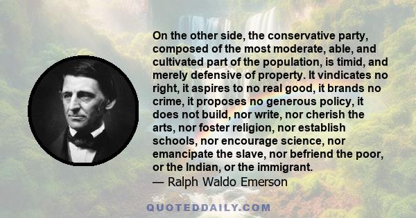 On the other side, the conservative party, composed of the most moderate, able, and cultivated part of the population, is timid, and merely defensive of property. It vindicates no right, it aspires to no real good, it