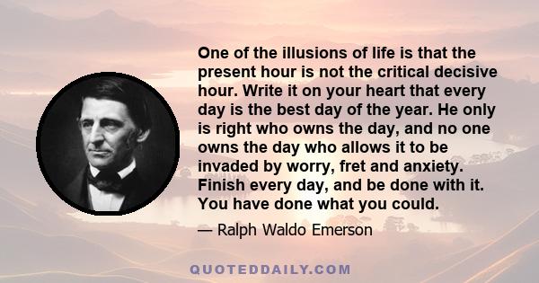 One of the illusions of life is that the present hour is not the critical decisive hour. Write it on your heart that every day is the best day of the year. He only is right who owns the day, and no one owns the day who