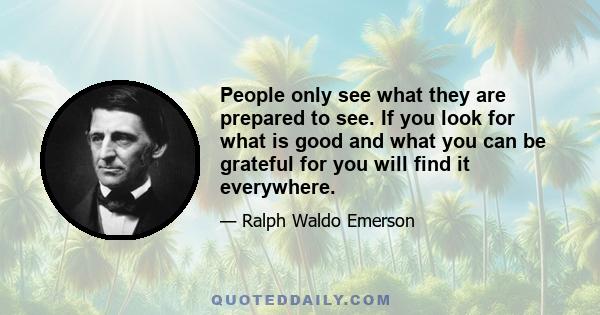 People only see what they are prepared to see. If you look for what is good and what you can be grateful for you will find it everywhere.