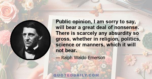 Public opinion, I am sorry to say, will bear a great deal of nonsense. There is scarcely any absurdity so gross, whether in religion, politics, science or manners, which it will not bear.