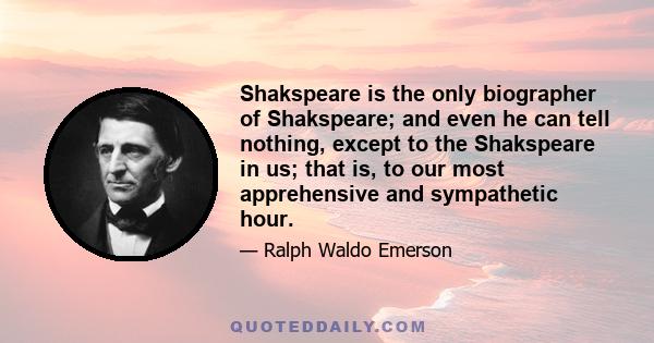 Shakspeare is the only biographer of Shakspeare; and even he can tell nothing, except to the Shakspeare in us; that is, to our most apprehensive and sympathetic hour.