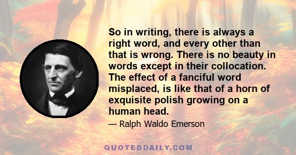 So in writing, there is always a right word, and every other than that is wrong. There is no beauty in words except in their collocation. The effect of a fanciful word misplaced, is like that of a horn of exquisite