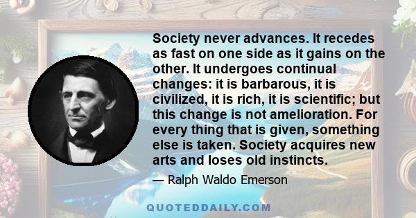 Society never advances. It recedes as fast on one side as it gains on the other. It undergoes continual changes: it is barbarous, it is civilized, it is rich, it is scientific; but this change is not amelioration. For