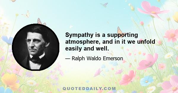 Sympathy is a supporting atmosphere, and in it we unfold easily and well.