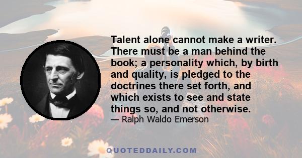 Talent alone cannot make a writer. There must be a man behind the book; a personality which, by birth and quality, is pledged to the doctrines there set forth, and which exists to see and state things so, and not