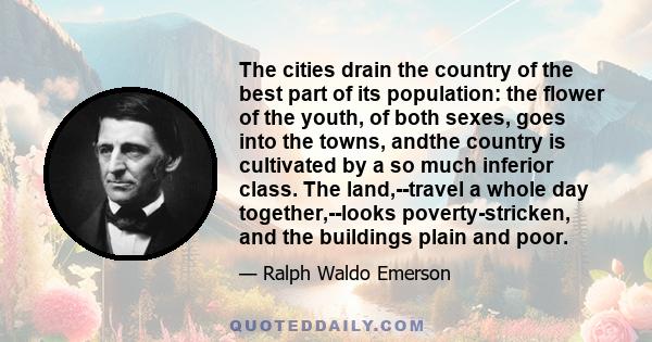 The cities drain the country of the best part of its population: the flower of the youth, of both sexes, goes into the towns, andthe country is cultivated by a so much inferior class. The land,--travel a whole day