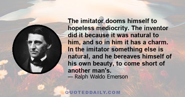 The imitator dooms himself to hopeless mediocrity. The inventor did it because it was natural to him, and so in him it has a charm. In the imitator something else is natural, and he bereaves himself of his own beauty,