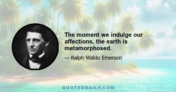 The moment we indulge our affections, the earth is metamorphosed.