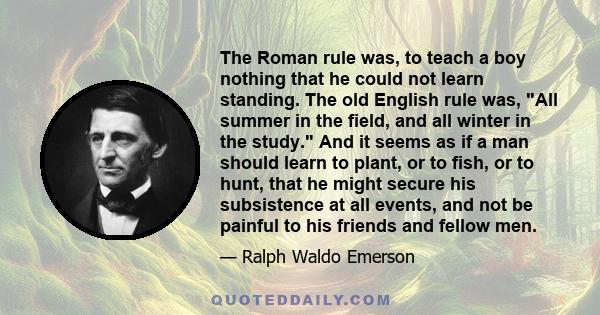 The Roman rule was, to teach a boy nothing that he could not learn standing. The old English rule was, All summer in the field, and all winter in the study. And it seems as if a man should learn to plant, or to fish, or 