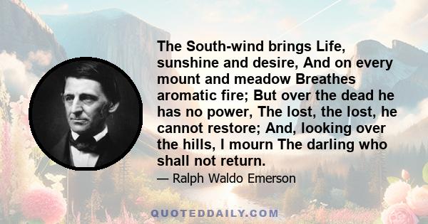 The South-wind brings Life, sunshine and desire, And on every mount and meadow Breathes aromatic fire; But over the dead he has no power, The lost, the lost, he cannot restore; And, looking over the hills, I mourn The