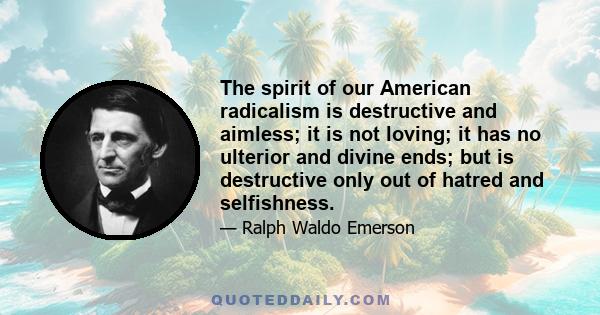 The spirit of our American radicalism is destructive and aimless; it is not loving; it has no ulterior and divine ends; but is destructive only out of hatred and selfishness.