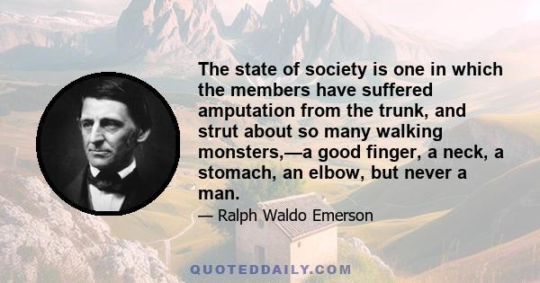 The state of society is one in which the members have suffered amputation from the trunk, and strut about so many walking monsters,—a good finger, a neck, a stomach, an elbow, but never a man.