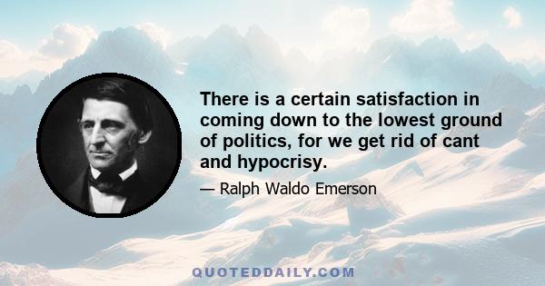 There is a certain satisfaction in coming down to the lowest ground of politics, for we get rid of cant and hypocrisy.