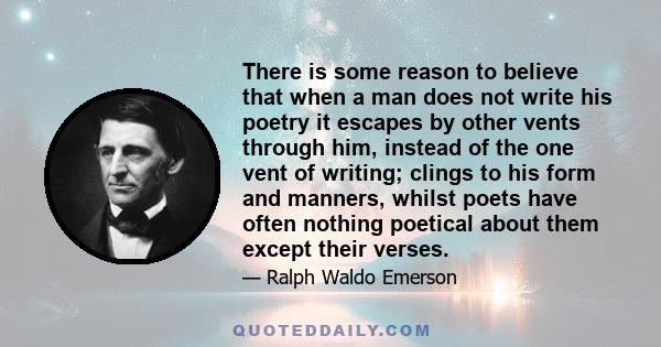 There is some reason to believe that when a man does not write his poetry it escapes by other vents through him, instead of the one vent of writing; clings to his form and manners, whilst poets have often nothing