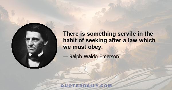 There is something servile in the habit of seeking after a law which we must obey.