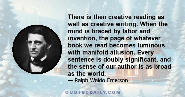 There is then creative reading as well as creative writing. When the mind is braced by labor and invention, the page of whatever book we read becomes luminous with manifold allusion. Every sentence is doubly