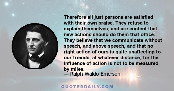 Therefore all just persons are satisfied with their own praise. They refuse to explain themselves, and are content that new actions should do them that office. They believe that we communicate without speech, and above