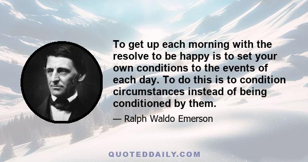 To get up each morning with the resolve to be happy is to set your own conditions to the events of each day. To do this is to condition circumstances instead of being conditioned by them.