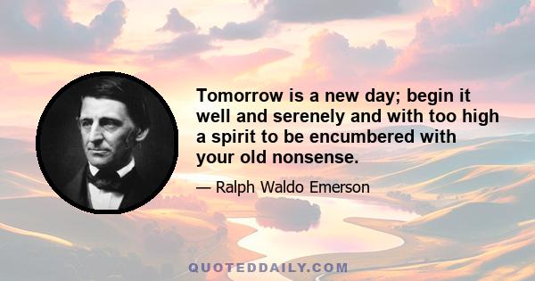 Tomorrow is a new day; begin it well and serenely and with too high a spirit to be encumbered with your old nonsense.