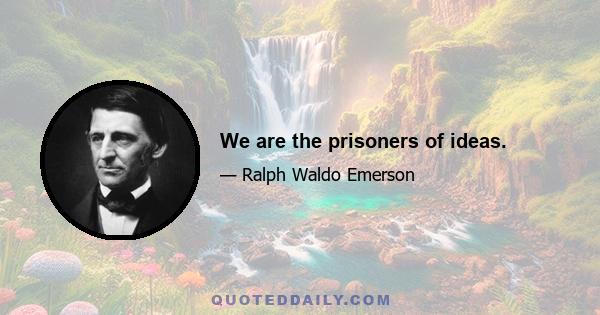 We are the prisoners of ideas.