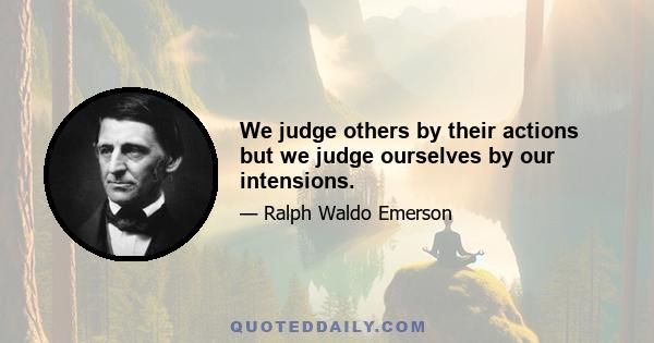 We judge others by their actions but we judge ourselves by our intensions.