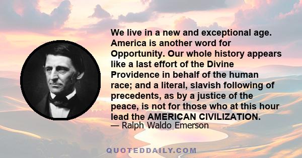 We live in a new and exceptional age. America is another word for Opportunity. Our whole history appears like a last effort of the Divine Providence in behalf of the human race; and a literal, slavish following of