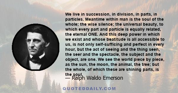 We live in succession, in division, in parts, in particles. Meantime within man is the soul of the whole; the wise silence; the universal beauty, to which every part and particle is equally related; the eternal ONE.