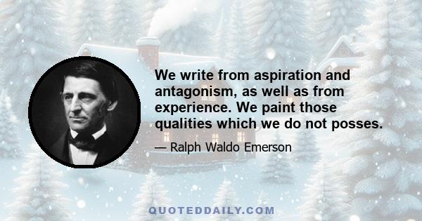 We write from aspiration and antagonism, as well as from experience. We paint those qualities which we do not posses.