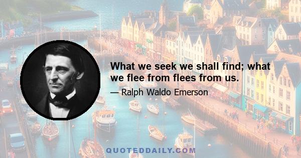 What we seek we shall find; what we flee from flees from us.