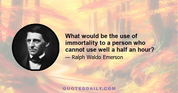What would be the use of immortality to a person who cannot use well a half an hour?