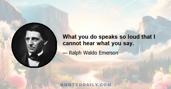 What you do speaks so loud that I cannot hear what you say.