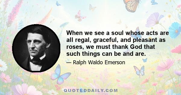 When we see a soul whose acts are all regal, graceful, and pleasant as roses, we must thank God that such things can be and are.