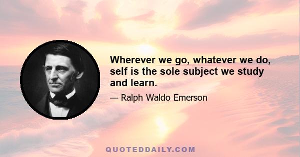 Wherever we go, whatever we do, self is the sole subject we study and learn.