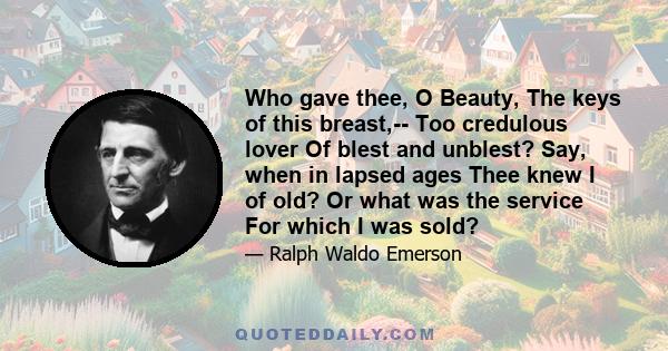 Who gave thee, O Beauty, The keys of this breast,-- Too credulous lover Of blest and unblest? Say, when in lapsed ages Thee knew I of old? Or what was the service For which I was sold?