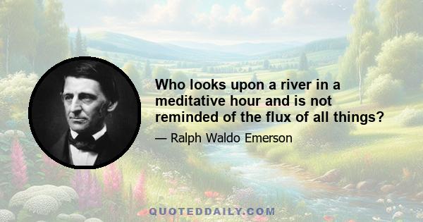 Who looks upon a river in a meditative hour and is not reminded of the flux of all things?