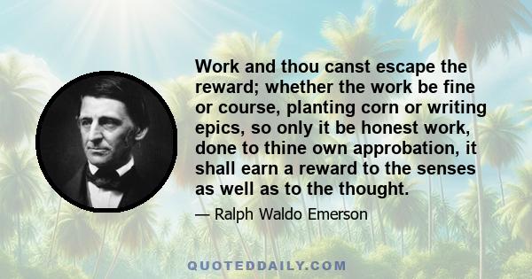 Work and thou canst escape the reward; whether the work be fine or course, planting corn or writing epics, so only it be honest work, done to thine own approbation, it shall earn a reward to the senses as well as to the 