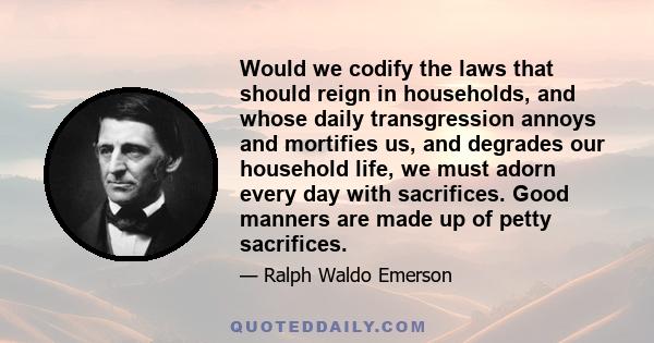 Would we codify the laws that should reign in households, and whose daily transgression annoys and mortifies us, and degrades our household life, we must adorn every day with sacrifices. Good manners are made up of