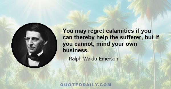 You may regret calamities if you can thereby help the sufferer, but if you cannot, mind your own business.