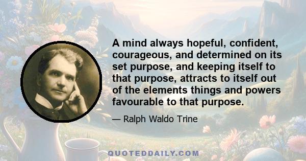 A mind always hopeful, confident, courageous, and determined on its set purpose, and keeping itself to that purpose, attracts to itself out of the elements things and powers favourable to that purpose.