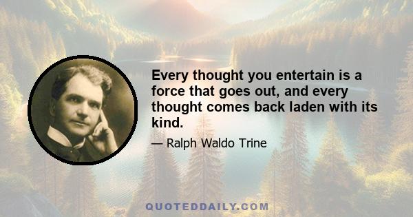 Every thought you entertain is a force that goes out, and every thought comes back laden with its kind.